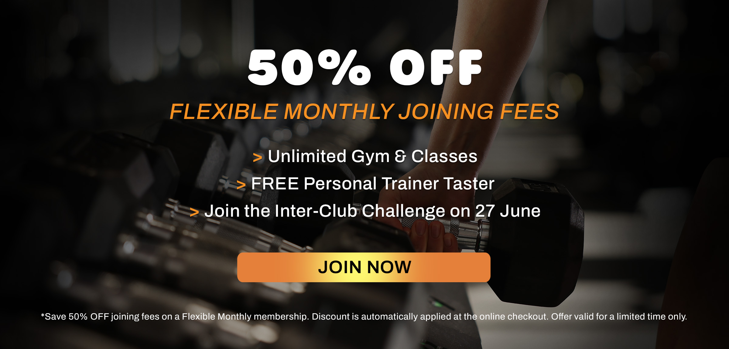 Save 50% OFF joining fees on a Flexible Monthly membership. Discount is automatically applied at the online checkout. Offer valid for a limited time only.